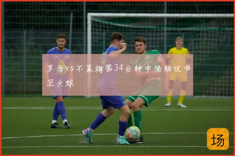 罗马vs不莱梅第34分钟中场助攻中卫头球